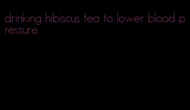 drinking hibiscus tea to lower blood pressure