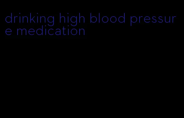 drinking high blood pressure medication