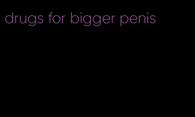 drugs for bigger penis