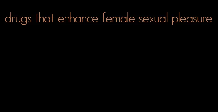 drugs that enhance female sexual pleasure
