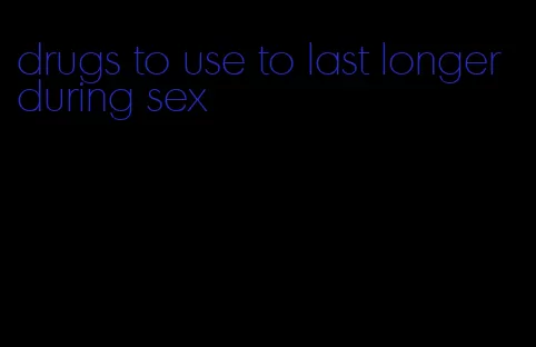 drugs to use to last longer during sex