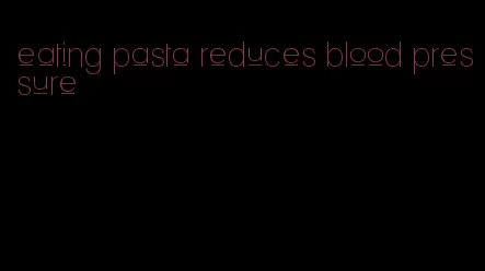 eating pasta reduces blood pressure