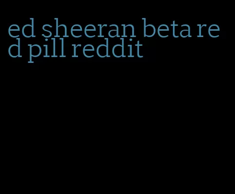 ed sheeran beta red pill reddit