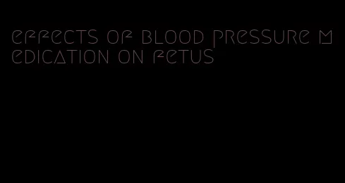 effects of blood pressure medication on fetus