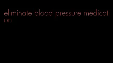 eliminate blood pressure medication