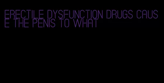 erectile dysfunction drugs cause the penis to what