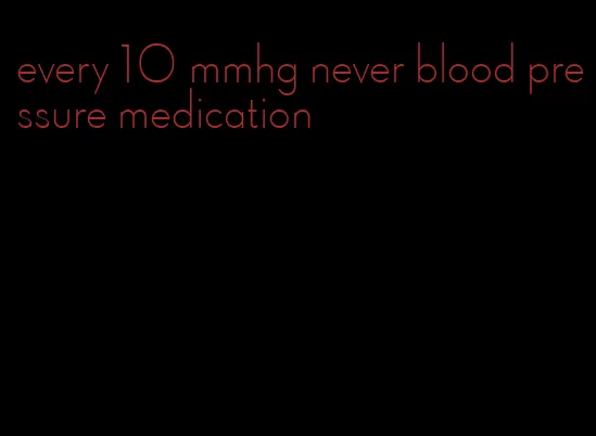 every 10 mmhg never blood pressure medication