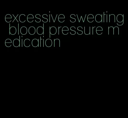 excessive sweating blood pressure medication