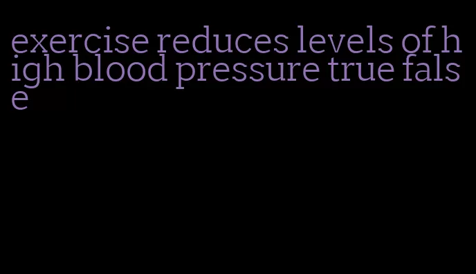 exercise reduces levels of high blood pressure true false
