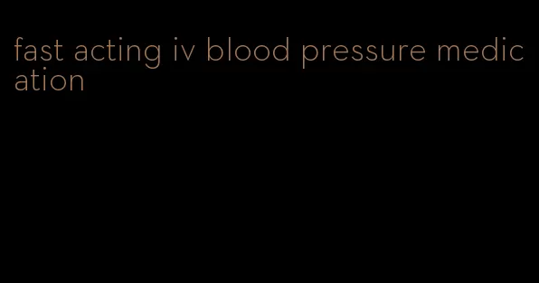 fast acting iv blood pressure medication