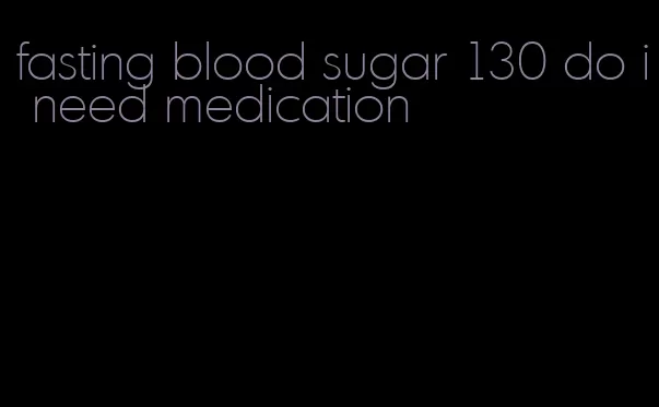 fasting blood sugar 130 do i need medication