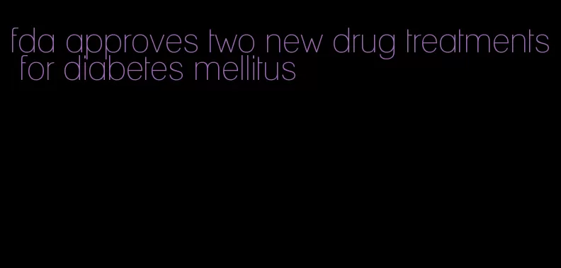 fda approves two new drug treatments for diabetes mellitus