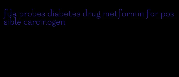 fda probes diabetes drug metformin for possible carcinogen