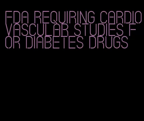 fda requiring cardiovascular studies for diabetes drugs