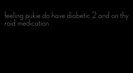 feeling pukie do have diabetic 2 and on thyroid medication