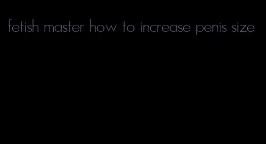 fetish master how to increase penis size