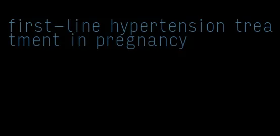 first-line hypertension treatment in pregnancy
