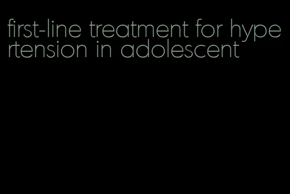 first-line treatment for hypertension in adolescent
