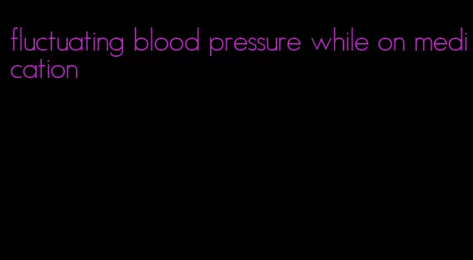 fluctuating blood pressure while on medication