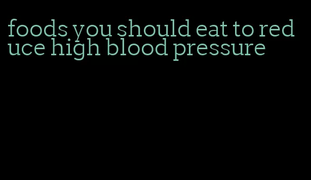 foods you should eat to reduce high blood pressure