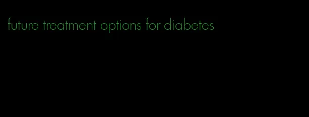 future treatment options for diabetes