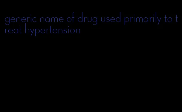 generic name of drug used primarily to treat hypertension