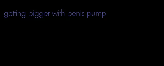 getting bigger with penis pump