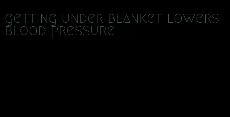 getting under blanket lowers blood pressure