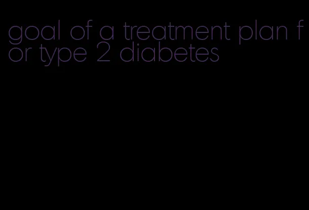 goal of a treatment plan for type 2 diabetes
