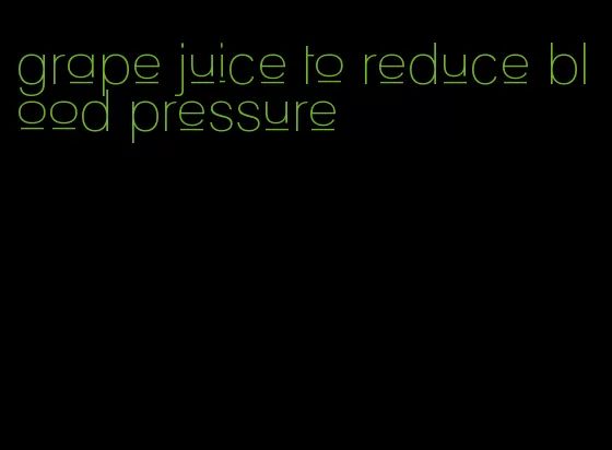 grape juice to reduce blood pressure