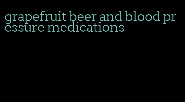 grapefruit beer and blood pressure medications