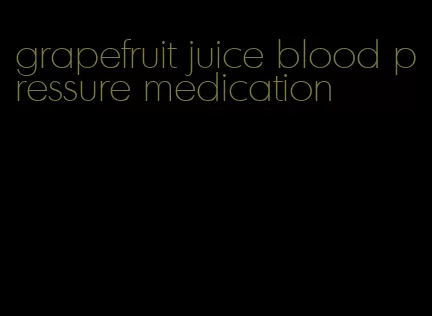 grapefruit juice blood pressure medication