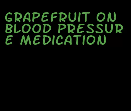 grapefruit on blood pressure medication