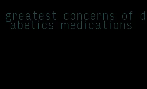 greatest concerns of diabetics medications