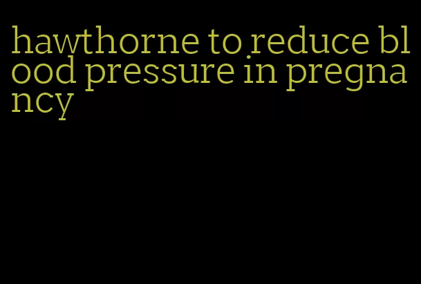 hawthorne to reduce blood pressure in pregnancy