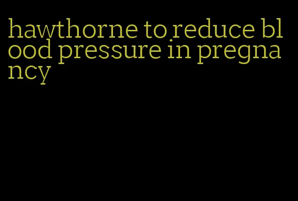 hawthorne to reduce blood pressure in pregnancy