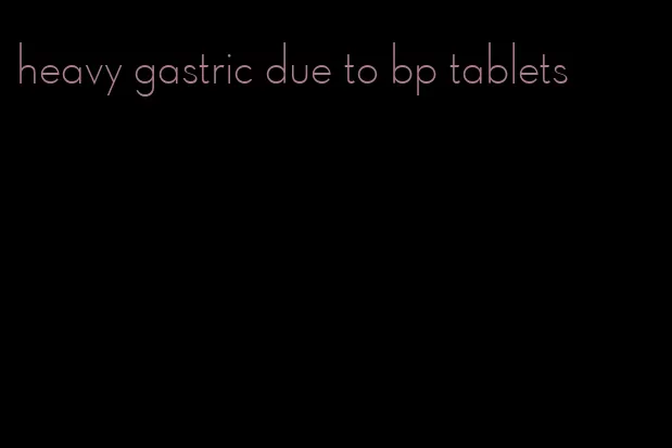 heavy gastric due to bp tablets