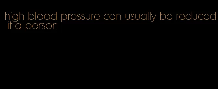 high blood pressure can usually be reduced if a person
