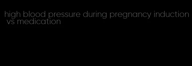 high blood pressure during pregnancy induction vs medication