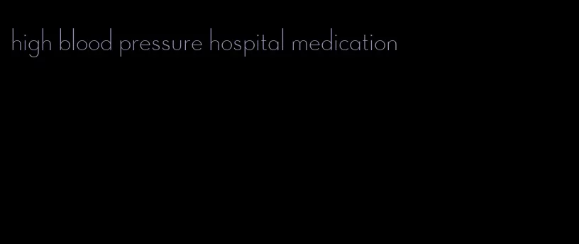 high blood pressure hospital medication