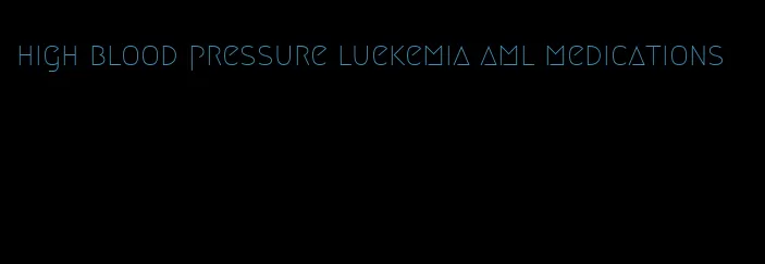 high blood pressure luekemia aml medications