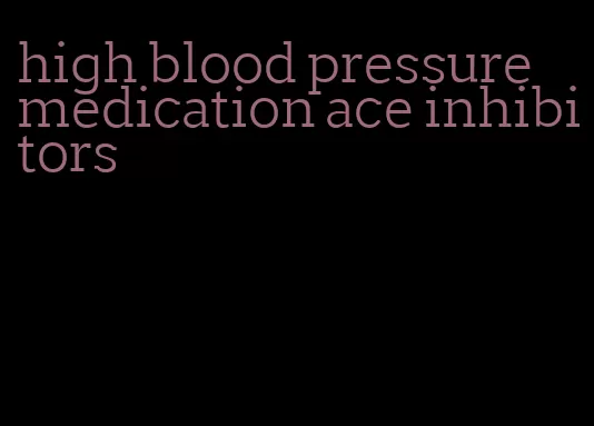 high blood pressure medication ace inhibitors