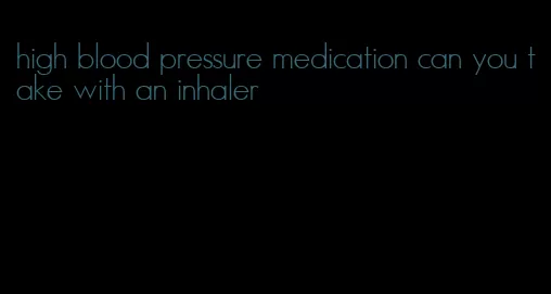 high blood pressure medication can you take with an inhaler