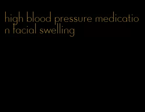 high blood pressure medication facial swelling