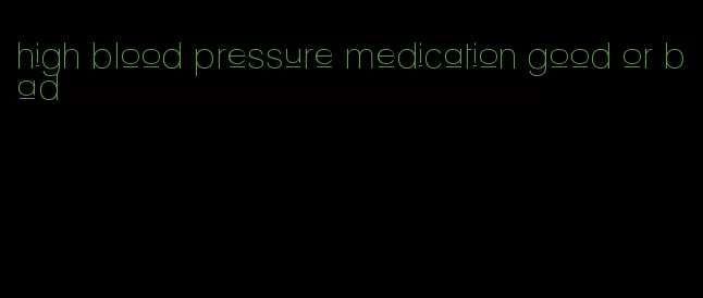 high blood pressure medication good or bad