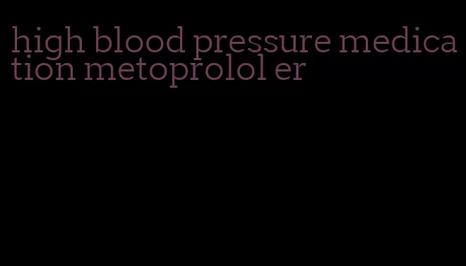 high blood pressure medication metoprolol er