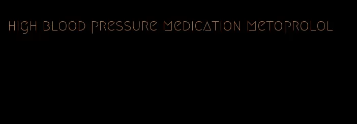 high blood pressure medication metoprolol