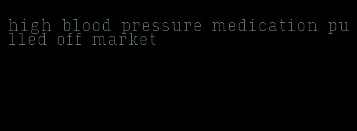 high blood pressure medication pulled off market