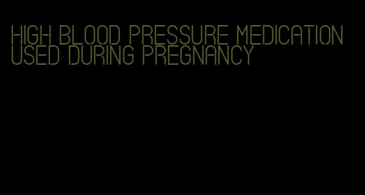 high blood pressure medication used during pregnancy