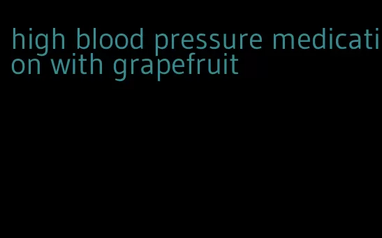 high blood pressure medication with grapefruit